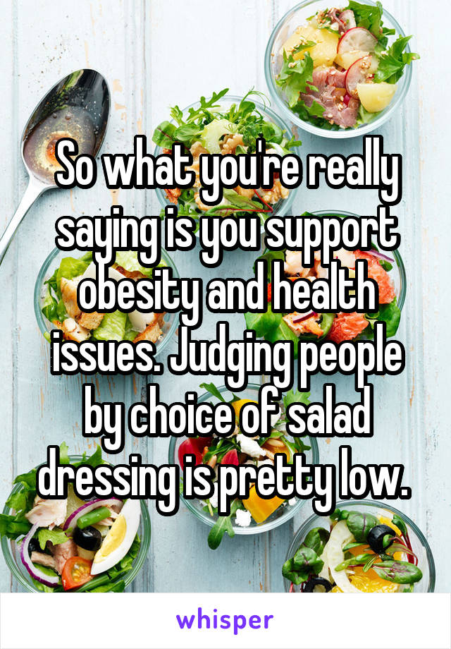 So what you're really saying is you support obesity and health issues. Judging people by choice of salad dressing is pretty low. 