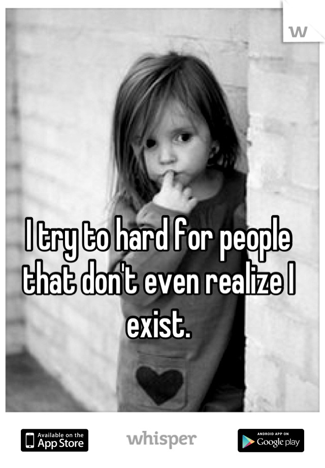 I try to hard for people that don't even realize I exist.