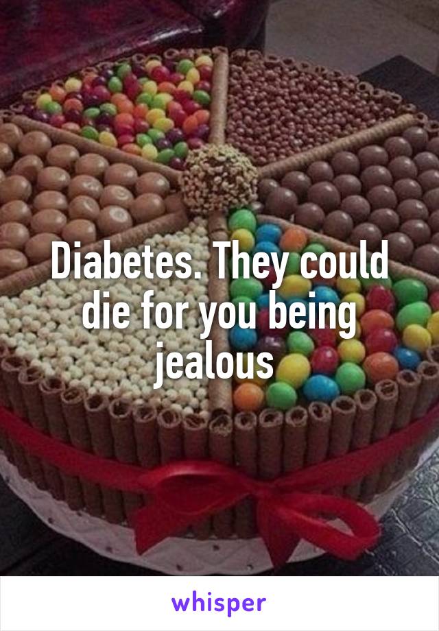 Diabetes. They could die for you being jealous 