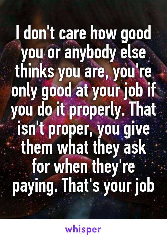 I don't care how good you or anybody else thinks you are, you're only good at your job if you do it properly. That isn't proper, you give them what they ask for when they're paying. That's your job 