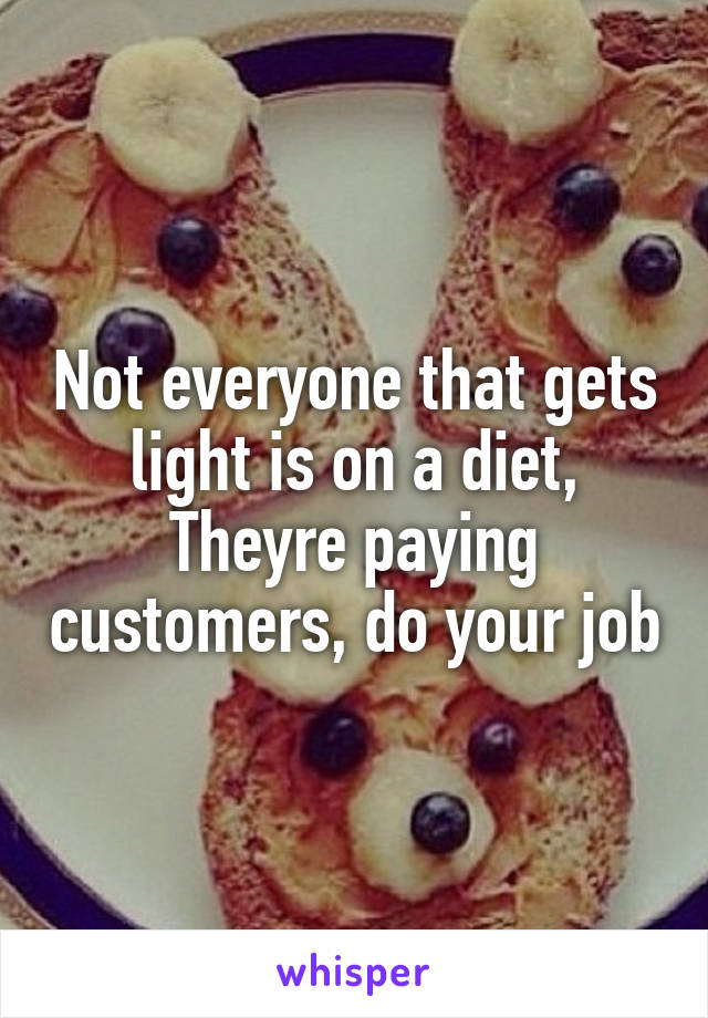 Not everyone that gets light is on a diet,
Theyre paying customers, do your job