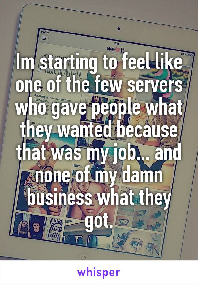 Im starting to feel like one of the few servers who gave people what they wanted because that was my job... and none of my damn business what they got.