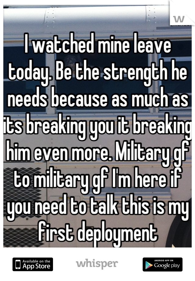 I watched mine leave today. Be the strength he needs because as much as its breaking you it breaking him even more. Military gf to military gf I'm here if you need to talk this is my first deployment
