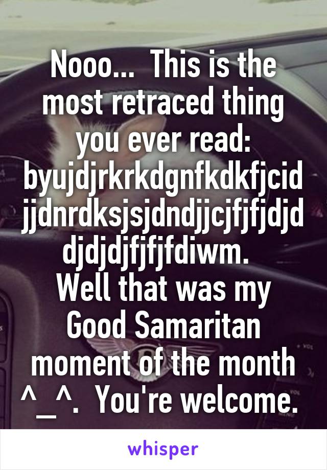 Nooo...  This is the most retraced thing you ever read: byujdjrkrkdgnfkdkfjcidjjdnrdksjsjdndjjcjfjfjdjddjdjdjfjfjfdiwm.  
Well that was my Good Samaritan moment of the month ^_^.  You're welcome. 