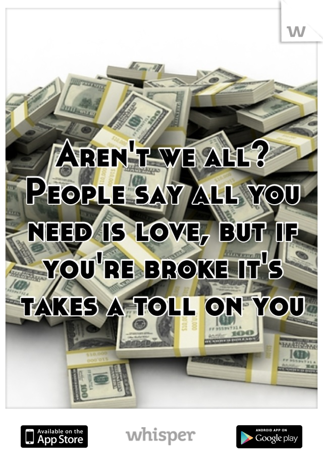 Aren't we all? People say all you need is love, but if you're broke it's takes a toll on you