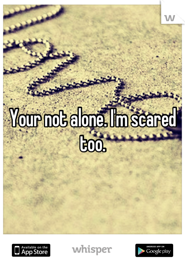 Your not alone. I'm scared too.