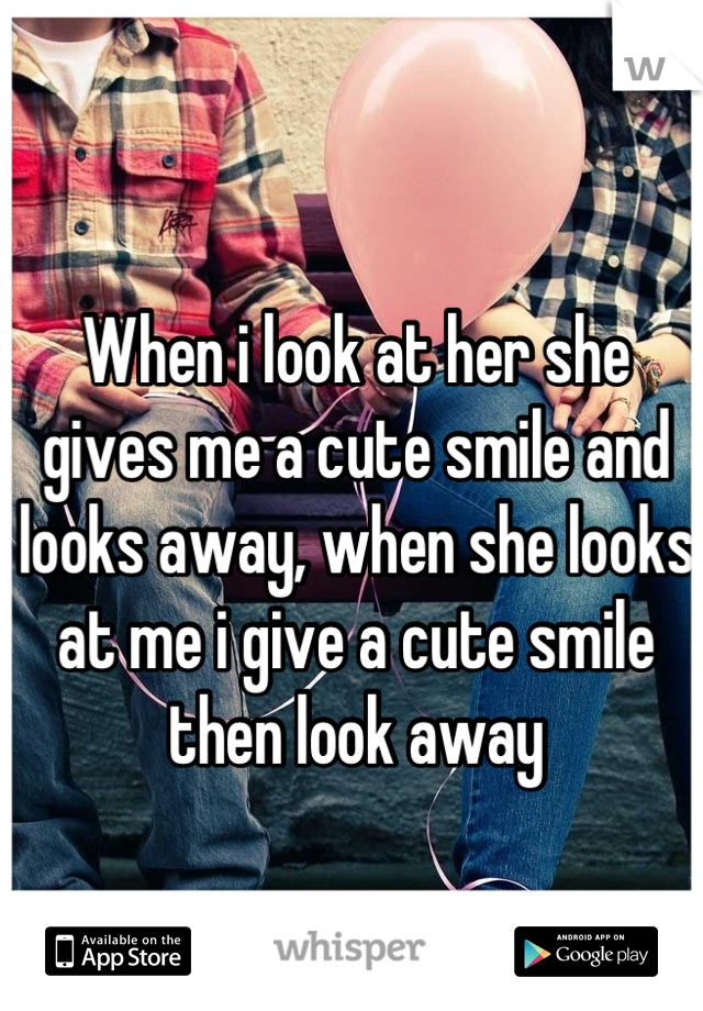When i look at her she gives me a cute smile and looks away, when she looks at me i give a cute smile then look away