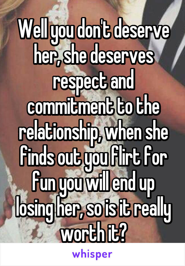Well you don't deserve her, she deserves respect and commitment to the relationship, when she finds out you flirt for fun you will end up losing her, so is it really worth it?