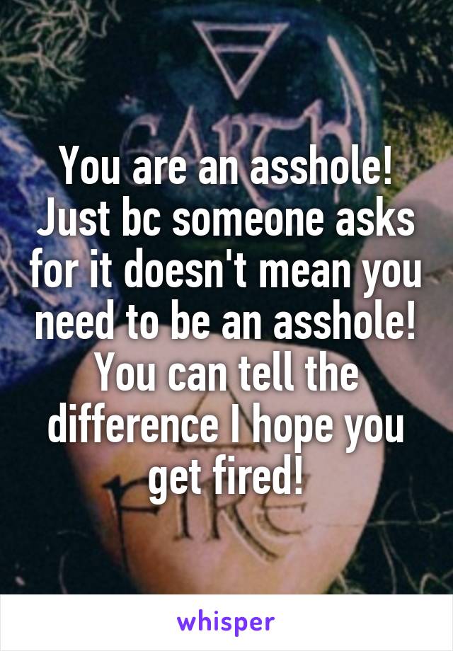 You are an asshole! Just bc someone asks for it doesn't mean you need to be an asshole! You can tell the difference I hope you get fired!