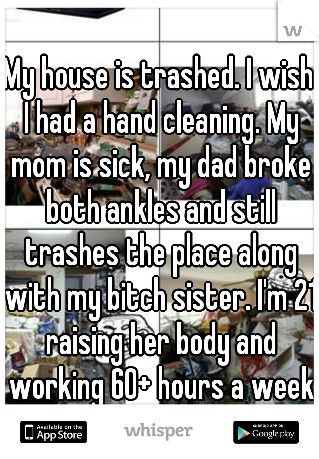 My house is trashed. I wish I had a hand cleaning. My mom is sick, my dad broke both ankles and still trashes the place along with my bitch sister. I'm 21 raising her body and working 60+ hours a week