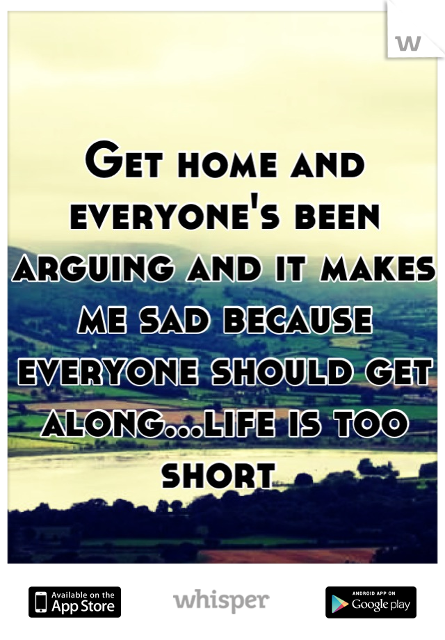 Get home and everyone's been arguing and it makes me sad because everyone should get along...life is too short 