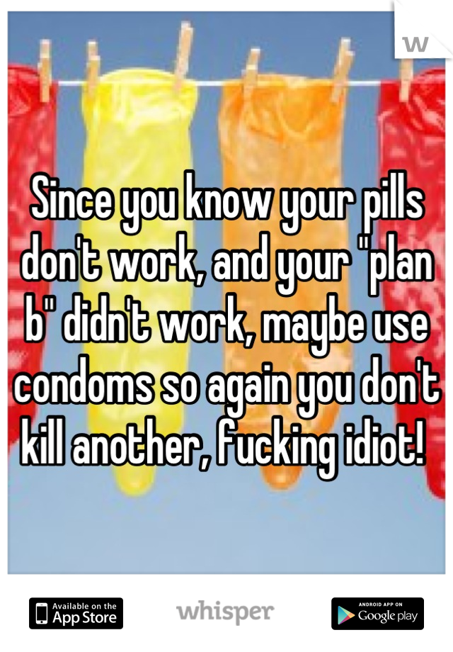 Since you know your pills don't work, and your "plan b" didn't work, maybe use condoms so again you don't kill another, fucking idiot! 