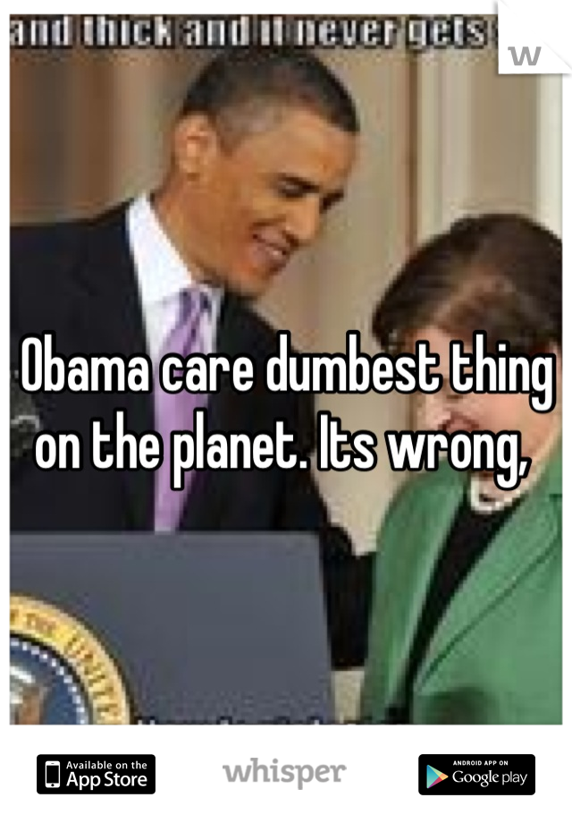 Obama care dumbest thing on the planet. Its wrong, 