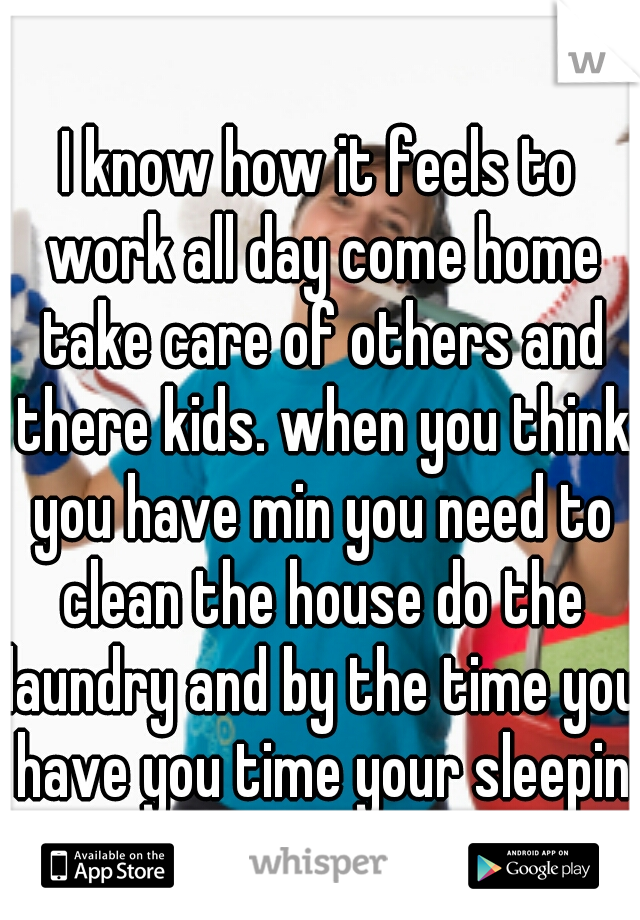 I know how it feels to work all day come home take care of others and there kids. when you think you have min you need to clean the house do the laundry and by the time you have you time your sleeping