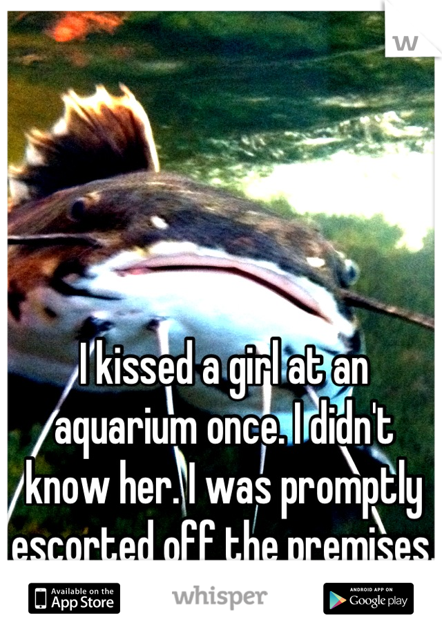 I kissed a girl at an aquarium once. I didn't know her. I was promptly escorted off the premises.