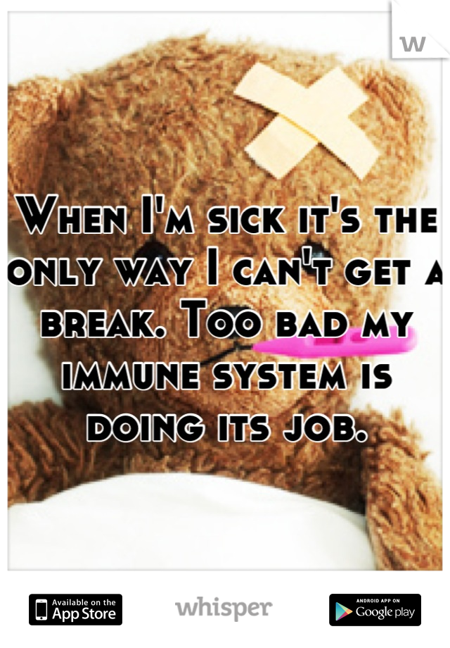 When I'm sick it's the only way I can't get a break. Too bad my immune system is doing its job.