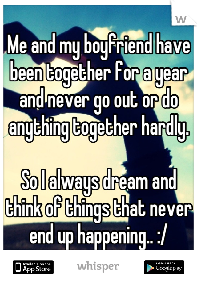 Me and my boyfriend have been together for a year and never go out or do anything together hardly. 

So I always dream and think of things that never end up happening.. :/