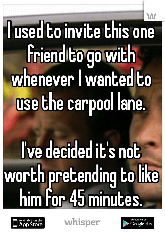I used to invite this one friend to go with whenever I wanted to use the carpool lane.

I've decided it's not worth pretending to like him for 45 minutes.