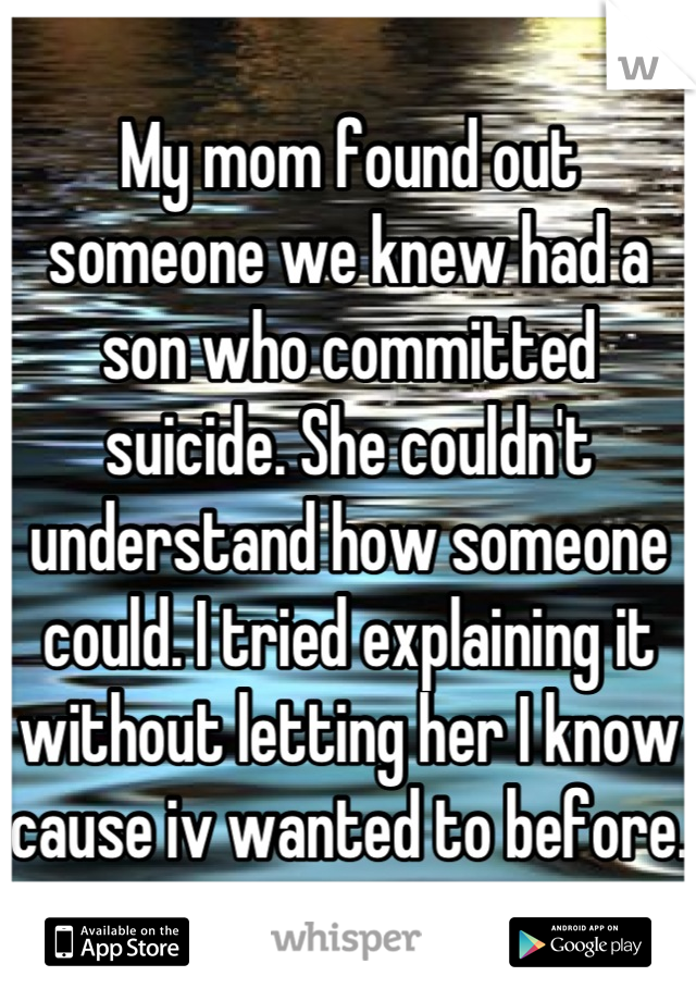 My mom found out someone we knew had a son who committed suicide. She couldn't understand how someone could. I tried explaining it without letting her I know cause iv wanted to before. 