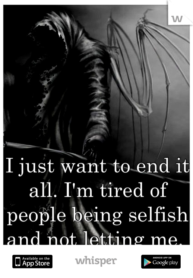 I just want to end it all. I'm tired of people being selfish and not letting me. 