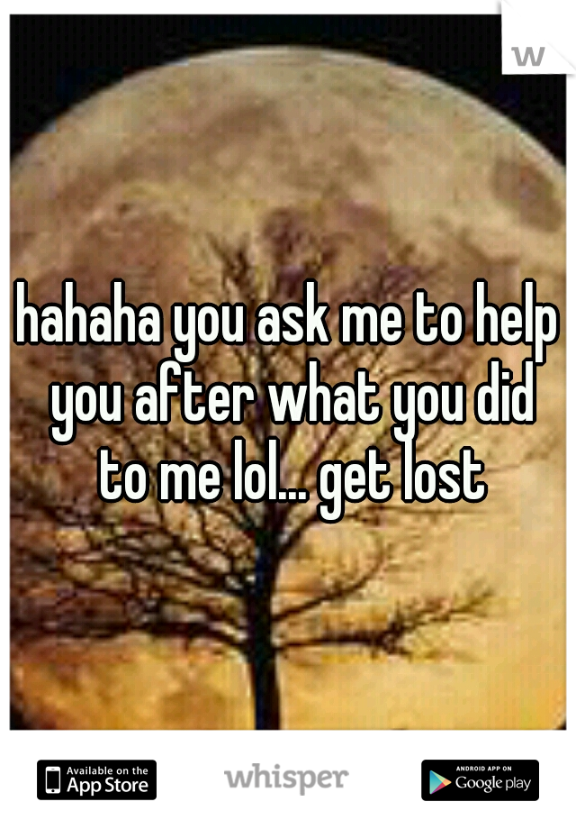 hahaha you ask me to help you after what you did to me lol... get lost