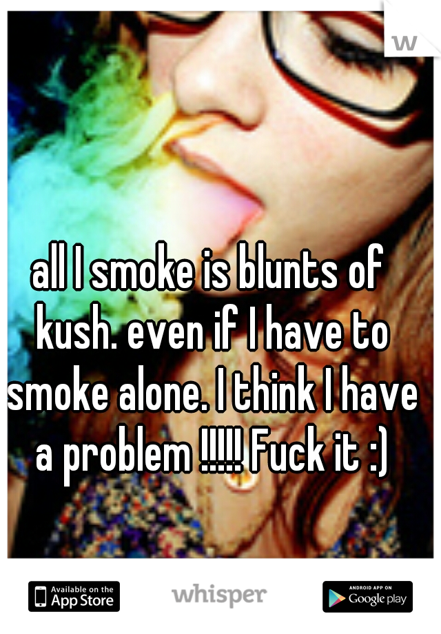 all I smoke is blunts of kush. even if I have to smoke alone. I think I have a problem !!!!! Fuck it :)