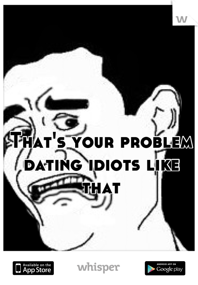 That's your problem dating idiots like that