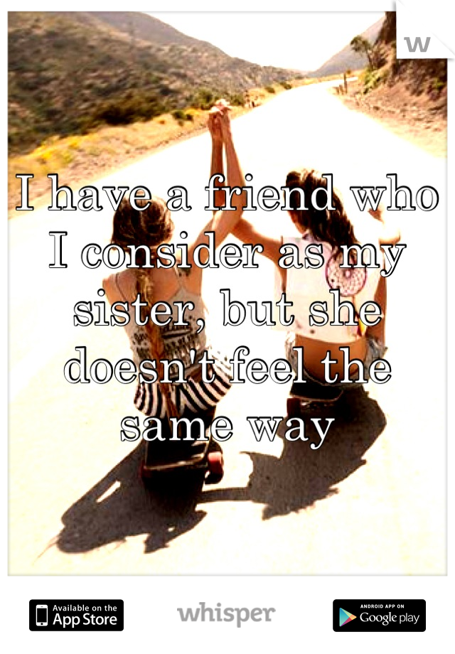 I have a friend who I consider as my sister, but she doesn't feel the same way