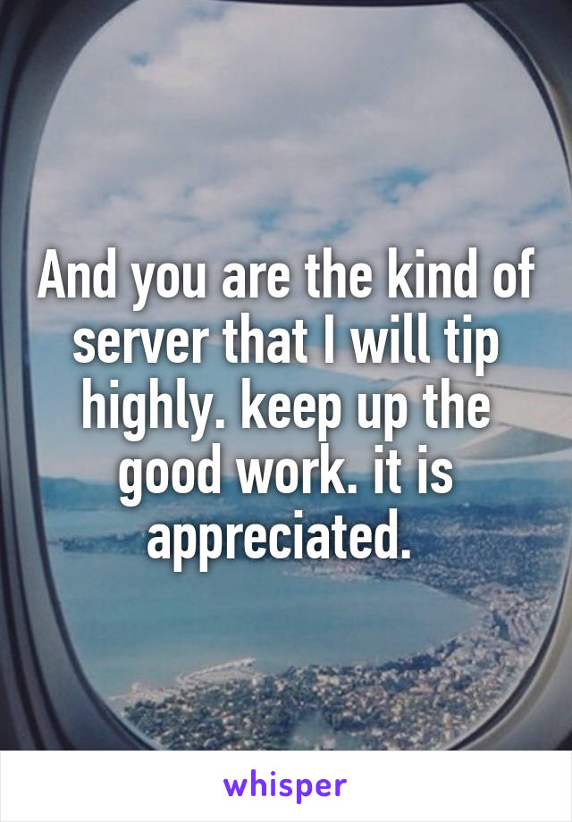 And you are the kind of server that I will tip highly. keep up the good work. it is appreciated. 