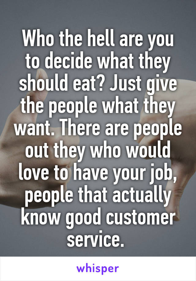 Who the hell are you to decide what they should eat? Just give the people what they want. There are people out they who would love to have your job, people that actually know good customer service. 
