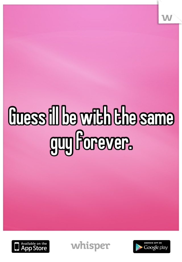 Guess ill be with the same guy forever.