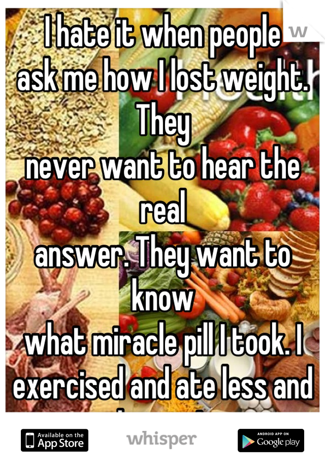 I hate it when people 
ask me how I lost weight. They 
never want to hear the real 
answer. They want to know
what miracle pill I took. I 
exercised and ate less and better! 