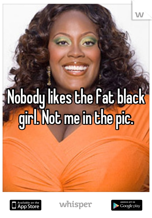 Nobody likes the fat black girl. Not me in the pic.