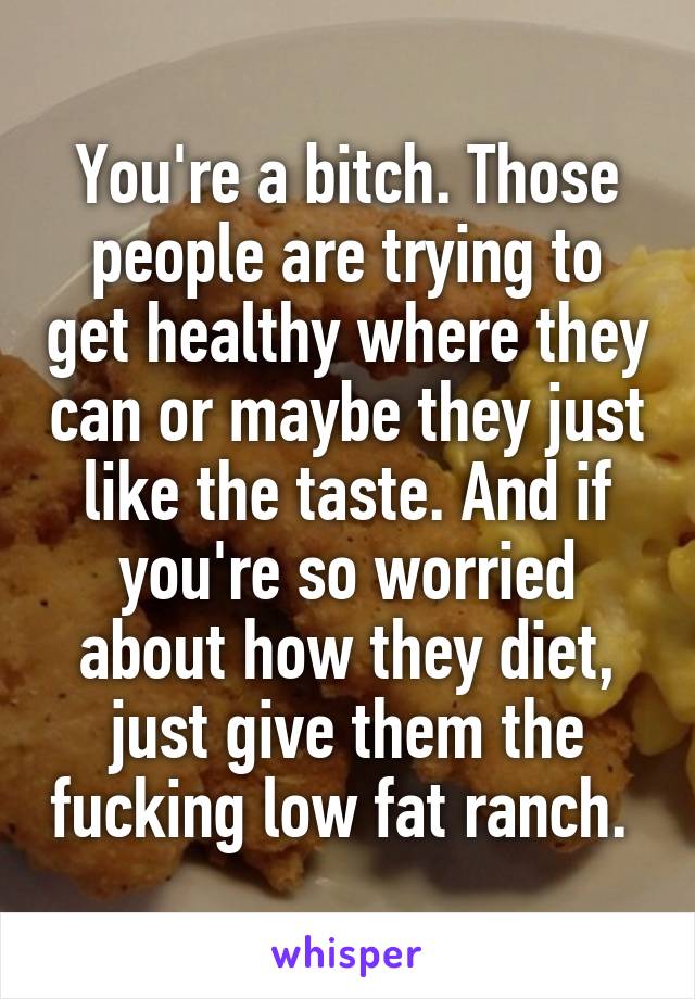 You're a bitch. Those people are trying to get healthy where they can or maybe they just like the taste. And if you're so worried about how they diet, just give them the fucking low fat ranch. 