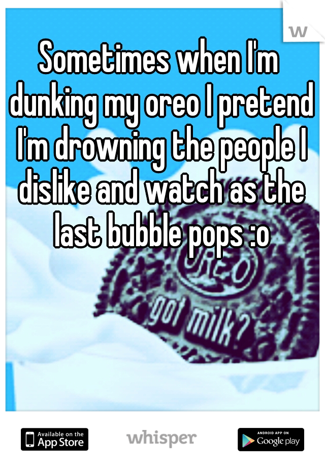 Sometimes when I'm dunking my oreo I pretend I'm drowning the people I dislike and watch as the last bubble pops :o