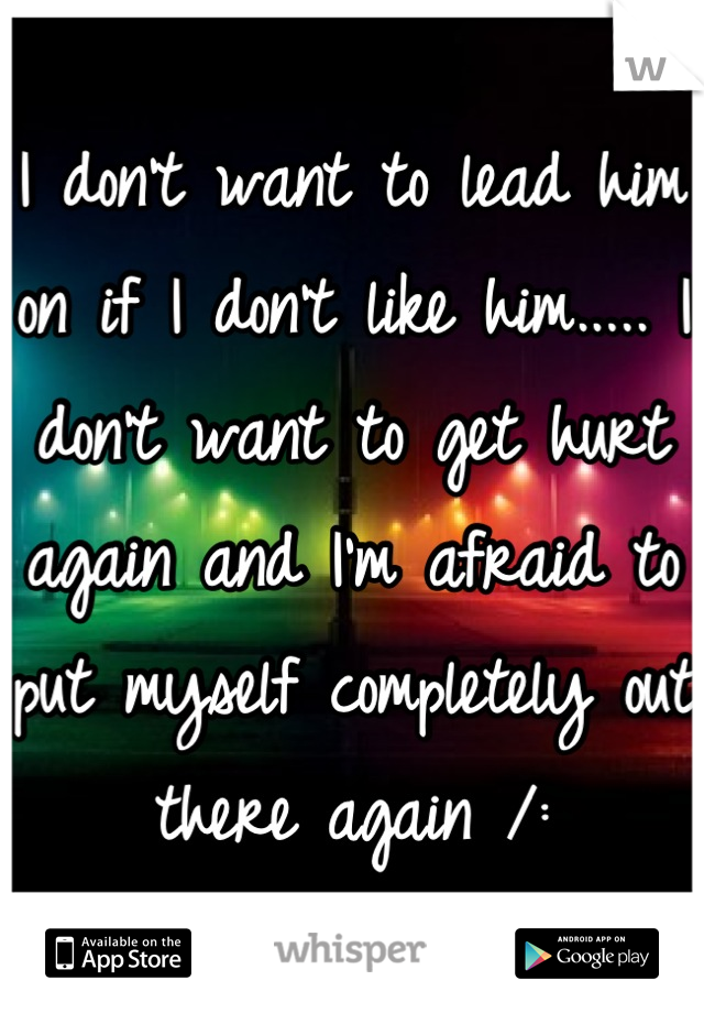 I don't want to lead him on if I don't like him..... I don't want to get hurt again and I'm afraid to put myself completely out there again /: