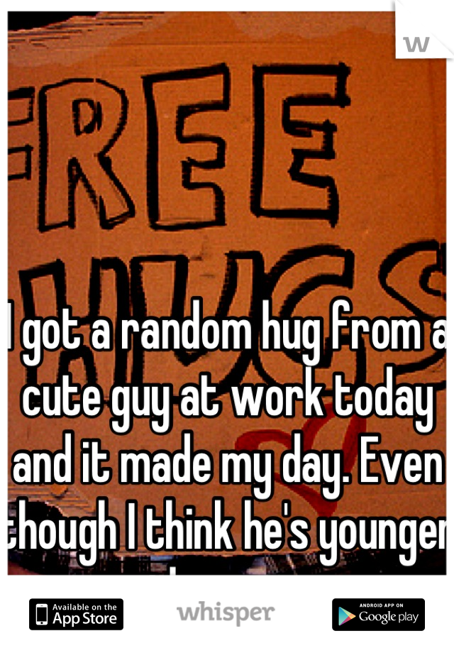 I got a random hug from a cute guy at work today and it made my day. Even though I think he's younger than me. 