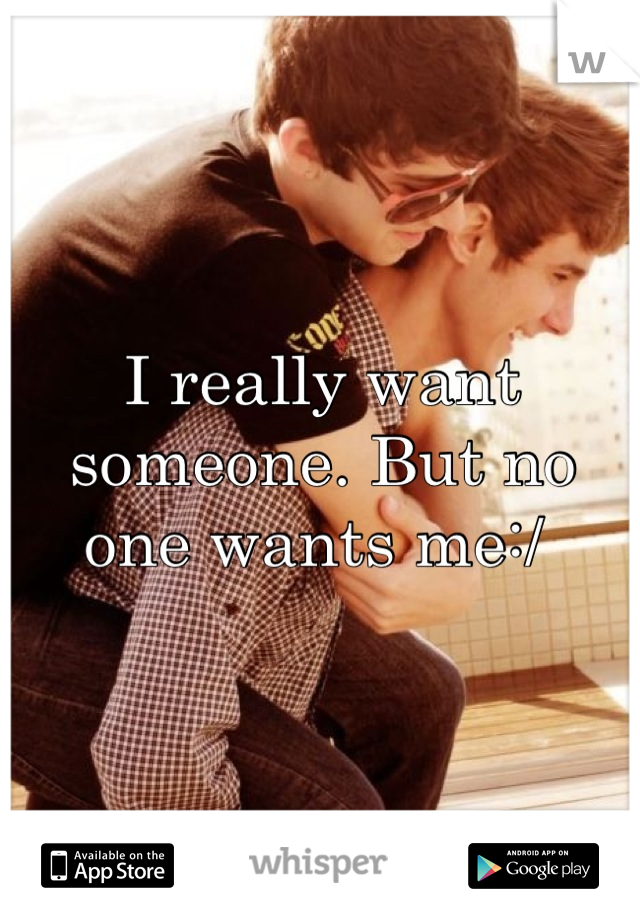 I really want someone. But no one wants me:/ 