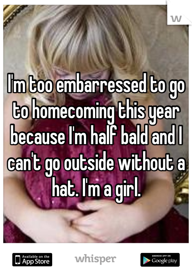 I'm too embarressed to go to homecoming this year because I'm half bald and I can't go outside without a hat. I'm a girl.