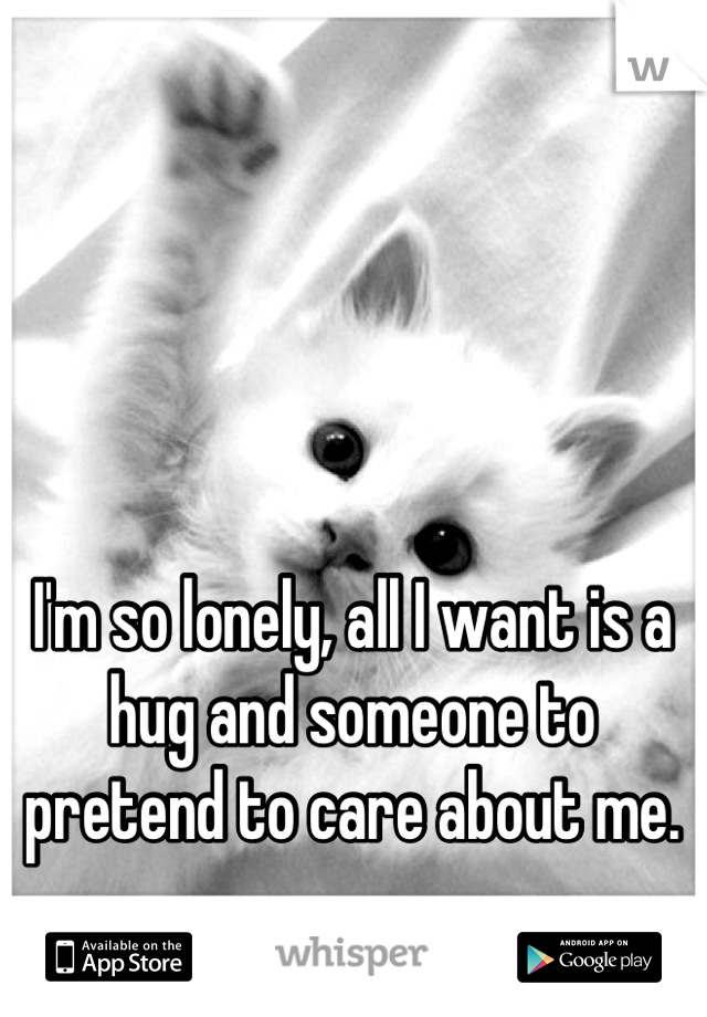 I'm so lonely, all I want is a hug and someone to pretend to care about me.