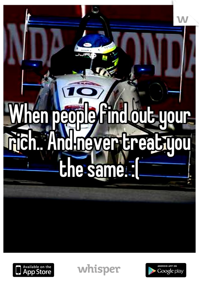 When people find out your rich.. And never treat you the same. :(
