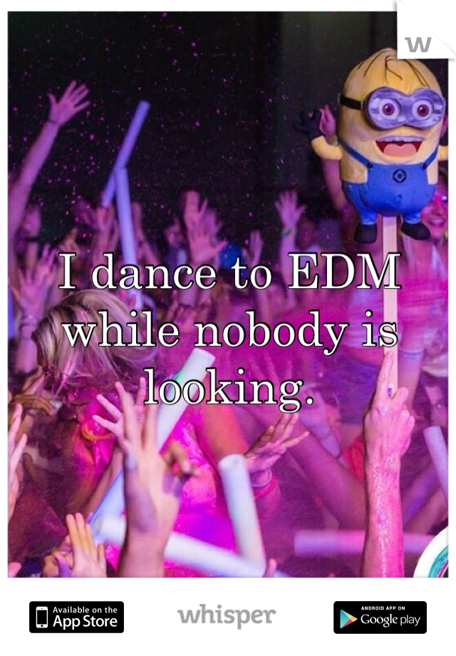 I dance to EDM while nobody is looking.