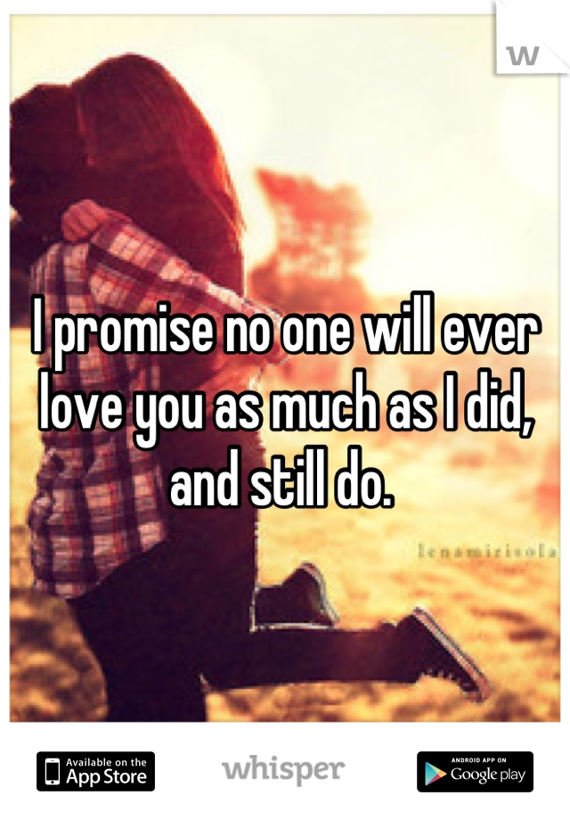 I promise no one will ever love you as much as I did, and still do. 