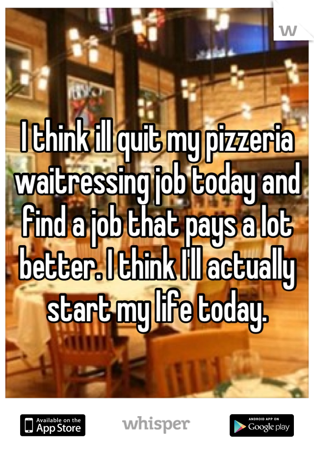 I think ill quit my pizzeria waitressing job today and find a job that pays a lot better. I think I'll actually start my life today.