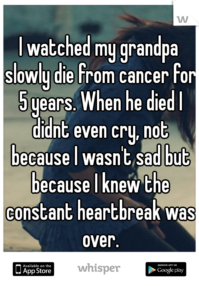I watched my grandpa slowly die from cancer for 5 years. When he died I didnt even cry, not because I wasn't sad but because I knew the constant heartbreak was over.