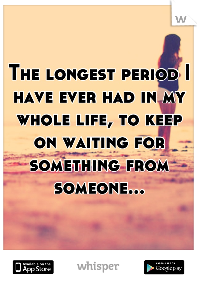 The longest period I have ever had in my  whole life, to keep on waiting for something from someone...