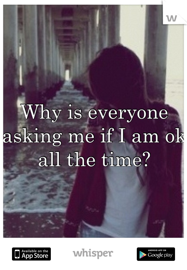 Why is everyone asking me if I am ok all the time?