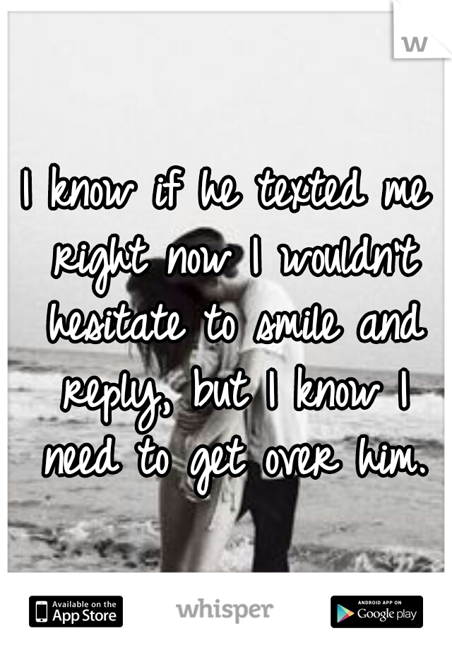 I know if he texted me right now I wouldn't hesitate to smile and reply, but I know I need to get over him.