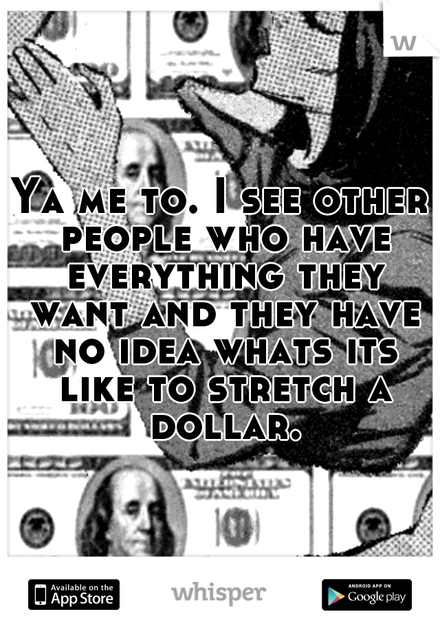 Ya me to. I see other people who have everything they want and they have no idea whats its like to stretch a dollar.