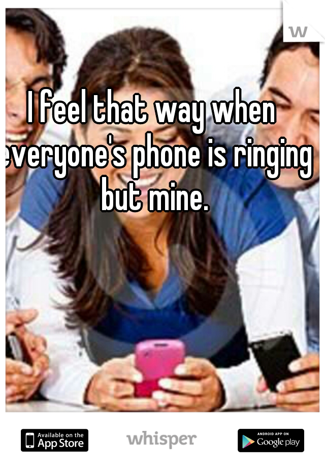 I feel that way when everyone's phone is ringing but mine.